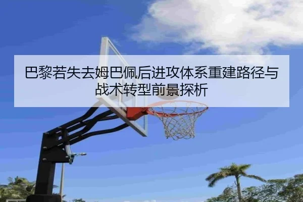 巴黎若失去姆巴佩后进攻体系重建路径与战术转型前景探析