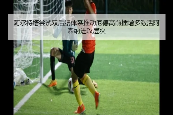 阿尔特塔尝试双后腰体系推动厄德高前插增多激活阿森纳进攻层次