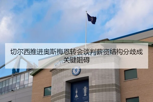 切尔西推进奥斯梅恩转会谈判薪资结构分歧成关键阻碍